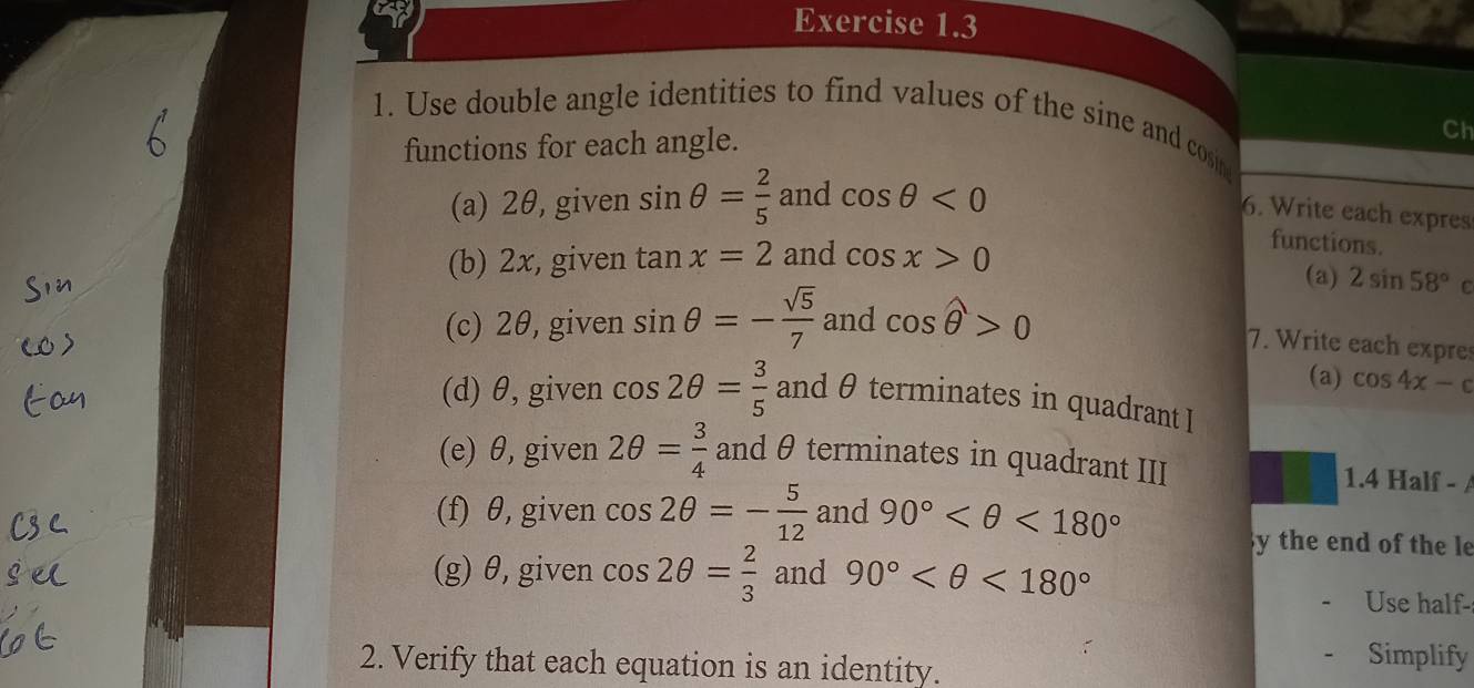 Use double angle identities to find values of the sine and cosin 
functions for each angle. 
Ch 
(a) 2θ, given sin θ = 2/5  and cos θ <0</tex> 
6. Write each expres 
(b) 2x, given tan x=2 and cos x>0
functions. 
(a) 2sin 58°c
(c) 2θ, given sin θ =- sqrt(5)/7  and cos hat θ >0
7. Write each expres 
(a) cos 4x-c
(d) θ, given cos 2θ = 3/5  and θ terminates in quadrant I 
(e) θ, given 2θ = 3/4  and θ terminates in quadrant III 
1.4 Half - 
(f) θ, given cos 2θ =- 5/12  and 90° <180°
y the end of the le 
(g) θ, given cos 2θ = 2/3  and 90° <180°
Use half- 
2. Verify that each equation is an identity. 
Simplify