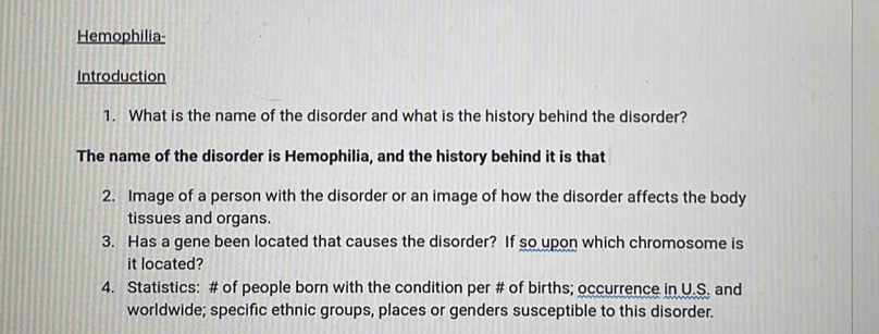 Hemophilia- 
Introduction 
1. What is the name of the disorder and what is the history behind the disorder? 
The name of the disorder is Hemophilia, and the history behind it is that 
2. Image of a person with the disorder or an image of how the disorder affects the body 
tissues and organs. 
3. Has a gene been located that causes the disorder? If so upon which chromosome is 
it located? 
4. Statistics: # of people born with the condition per # of births; occurrence in U.S. and 
worldwide; specific ethnic groups, places or genders susceptible to this disorder.