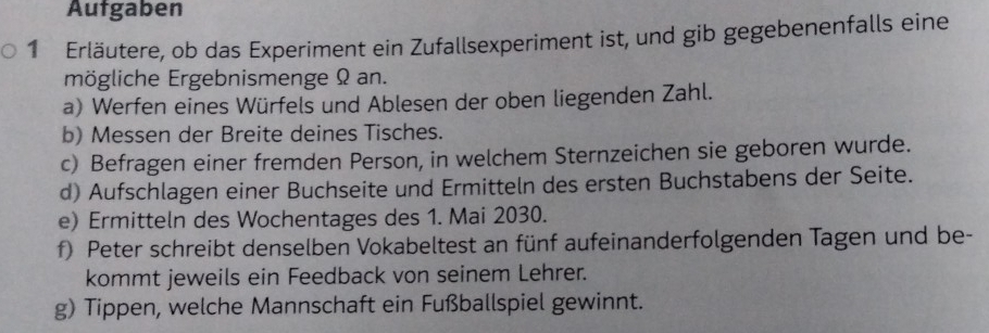 Aufgaben 
1 Erläutere, ob das Experiment ein Zufallsexperiment ist, und gib gegebenenfalls eine 
mögliche Ergebnismenge Ω an. 
a) Werfen eines Würfels und Ablesen der oben liegenden Zahl. 
b) Messen der Breite deines Tisches. 
c) Befragen einer fremden Person, in welchem Sternzeichen sie geboren wurde. 
d) Aufschlagen einer Buchseite und Ermitteln des ersten Buchstabens der Seite. 
e) Ermitteln des Wochentages des 1. Mai 2030. 
f) Peter schreibt denselben Vokabeltest an fünf aufeinanderfolgenden Tagen und be- 
kommt jeweils ein Feedback von seinem Lehrer. 
g) Tippen, welche Mannschaft ein Fußballspiel gewinnt.