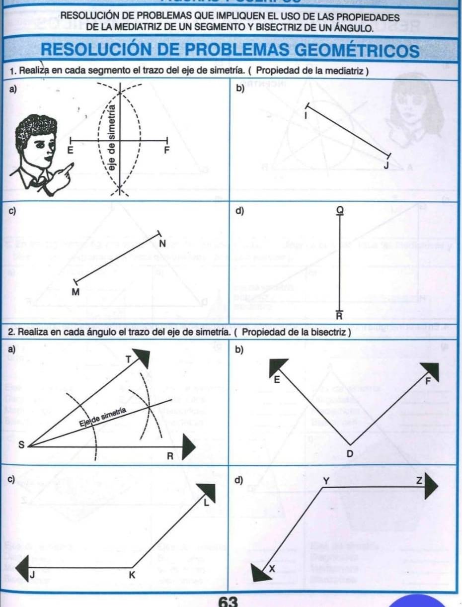 RESOLUCIÓN DE PROBLEMAS QUE IMPLIQUEN EL USO DE LAS PROPIEDADES 
DE LA MEDIATRIZ DE UN SEGMENTO Y BISECTRIZ DE UN ÁNGULO. 
RESOLUCIÓN DE PROBLEMAS GEOMÉTRICOS 
1. Realiza en cada segmento el trazo del eje de simetría. ( Propiedad de la mediatriz ) 
| 
J 
c) 
d) 
Q 
N 
M 
2. Realiza en cada ángulo el trazo del eje de simetría. ( Propiedad de la bisectriz ) 
a) 
T 
Eje de simetría 
s 
63