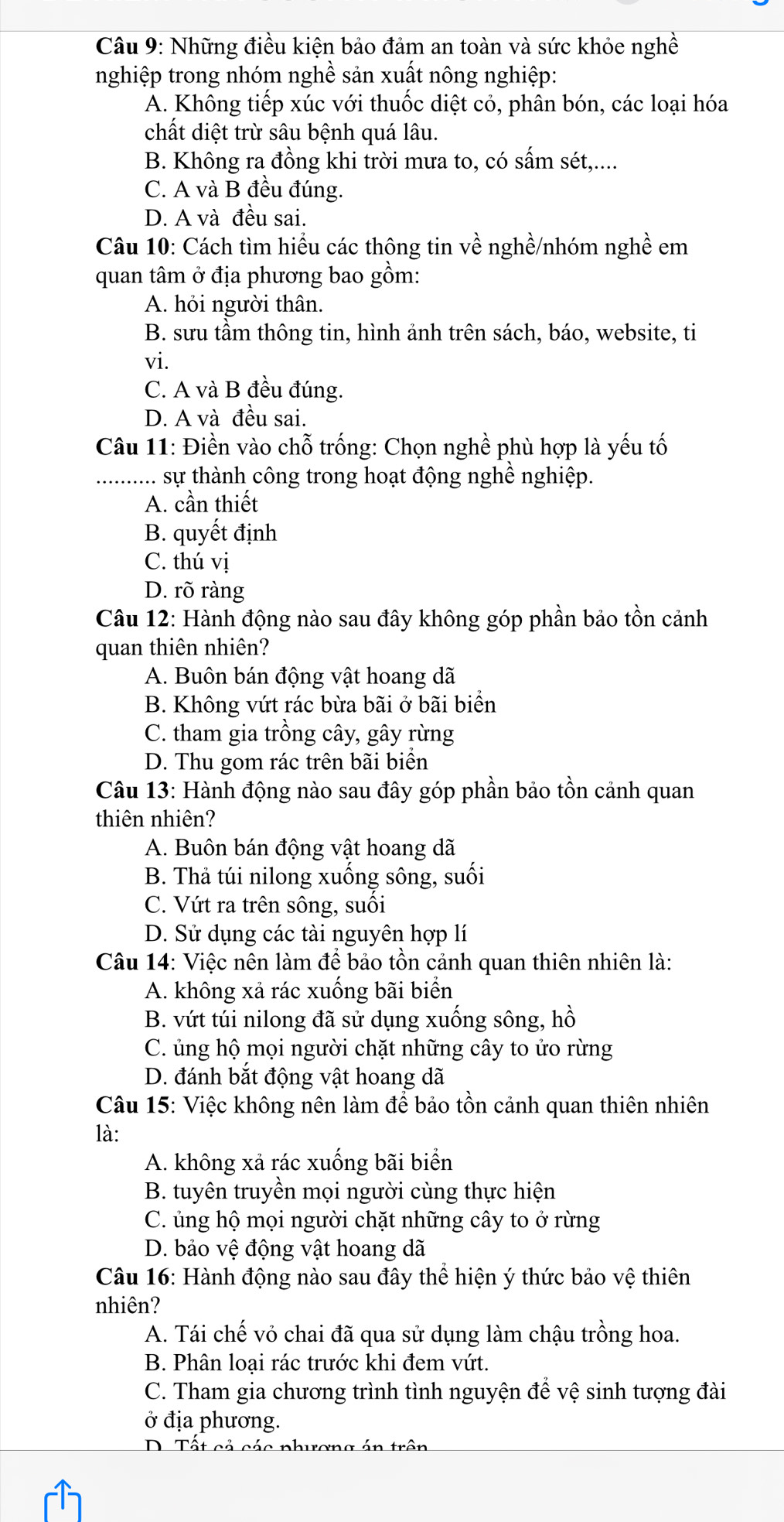 Những điều kiện bảo đảm an toàn và sức khỏe nghề
nghiệp trong nhóm nghề sản xuất nông nghiệp:
A. Không tiếp xúc với thuốc diệt cỏ, phân bón, các loại hóa
chất diệt trừ sâu bệnh quá lâu.
B. Không ra đồng khi trời mưa to, có sấm sét,....
C. A và B đều đúng.
D. A và đều sai.
Câu 10: Cách tìm hiều các thông tin về nghề/nhóm nghề em
quan tâm ở địa phương bao gồm:
A. hỏi người thân.
B. sưu tầm thông tin, hình ảnh trên sách, báo, website, ti
vi.
C. A và B đều đúng.
D. A và đều sai.
Câu 11: Điền vào chỗ trống: Chọn nghề phù hợp là yếu tố
_............ sự thành công trong hoạt động nghề nghiệp.
A. cần thiết
B. quyết định
C. thú vị
D. rõ ràng
Câu 12: Hành động nào sau đây không góp phần bảo tồn cảnh
quan thiên nhiên?
A. Buôn bán động vật hoang dã
B. Không vứt rác bừa bãi ở bãi biển
C. tham gia trồng cây, gây rừng
D. Thu gom rác trên bãi biển
Câu 13: Hành động nào sau đây góp phần bảo tồn cảnh quan
thiên nhiên?
A. Buôn bán động vật hoang dã
B. Thả túi nilong xuống sông, suối
C. Vứt ra trên sông, suối
D. Sử dụng các tài nguyên hợp lí
Câu 14: Việc nên làm để bảo tồn cảnh quan thiên nhiên là:
A. không xả rác xuống bãi biển
B. vứt túi nilong đã sử dụng xuống sông, hồ
C. ủng hộ mọi người chặt những cây to ửo rừng
D. đánh bắt động vật hoang dã
Câu 15: Việc không nên làm để bảo tồn cảnh quan thiên nhiên
là:
A. không xả rác xuống bãi biển
B. tuyên truyền mọi người cùng thực hiện
C. ủng hộ mọi người chặt những cây to ở rừng
D. bảo vệ động vật hoang dã
Câu 16: Hành động nào sau đây thể hiện ý thức bảo vệ thiên
nhiên?
A. Tái chế vỏ chai đã qua sử dụng làm chậu trồng hoa.
B. Phân loại rác trước khi đem vứt.
C. Tham gia chương trình tình nguyện để vệ sinh tượng đài
ở địa phương.
D. Tất cả các phương án trên