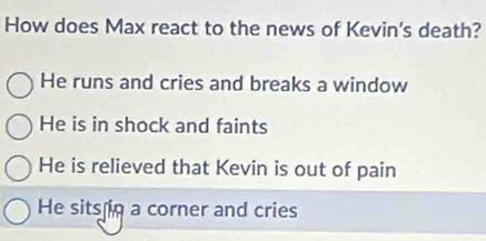 How does Max react to the news of Kevin's death?
He runs and cries and breaks a window
He is in shock and faints
He is relieved that Kevin is out of pain
He sits in a corner and cries