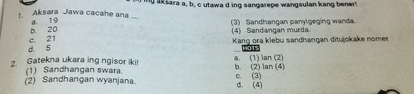 Iiny aksara a, b, c utawa d ing sangarepe wangsulan kang bener!
1. Aksara Jawa cacahe ana ....
a. 19
(3) Sandhangan panyigeging wanda.
b. 20 (4) Sandangan murda.
c. 21
Kang ora klebu sandhangan ditujokake nomer
d. 5 HOTS
2. Gatekna ukara ing ngisor iki! a. (1) lan (2)
(1) Sandhangan swara.
b. (2) lan (4)
c. (3)
(2) Sandhangan wyanjana.
d. (4)