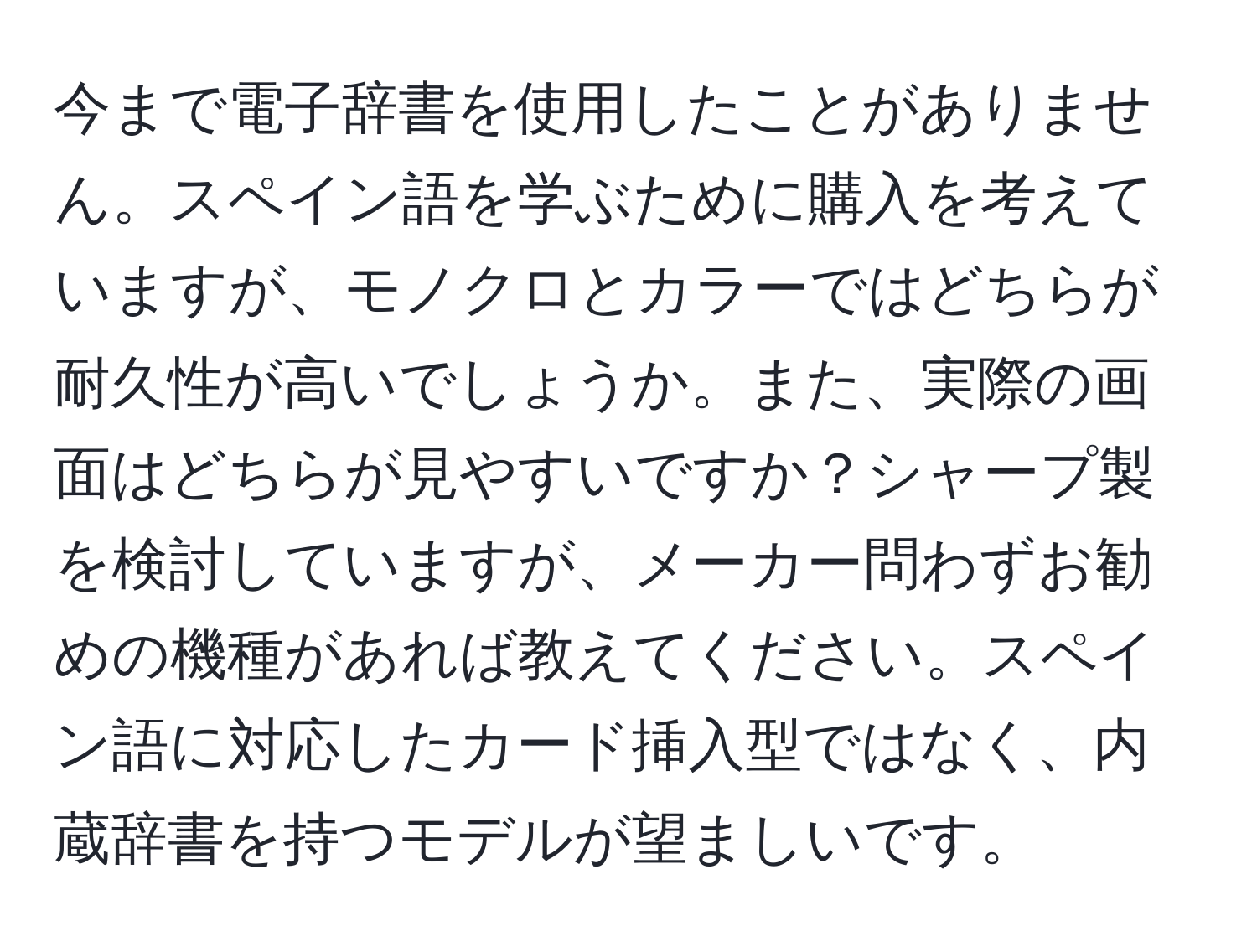 今まで電子辞書を使用したことがありません。スペイン語を学ぶために購入を考えていますが、モノクロとカラーではどちらが耐久性が高いでしょうか。また、実際の画面はどちらが見やすいですか？シャープ製を検討していますが、メーカー問わずお勧めの機種があれば教えてください。スペイン語に対応したカード挿入型ではなく、内蔵辞書を持つモデルが望ましいです。