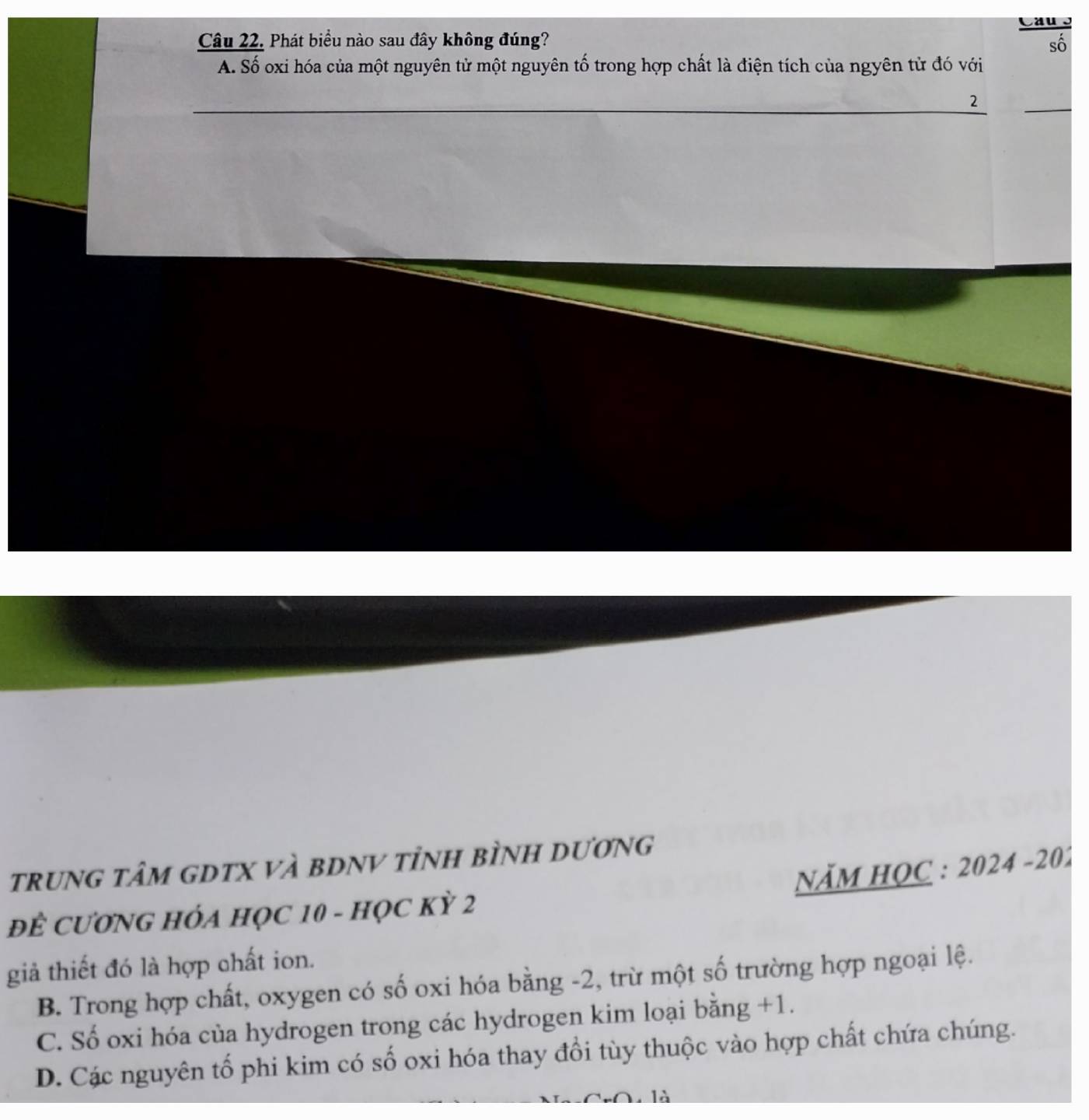 Phát biểu nào sau đây không đúng?
sô
A. Số oxi hóa của một nguyên tử một nguyên tố trong hợp chất là điện tích của ngyên từ đó với
_
_
2
tRUNG tâM GDTX VÀ BDNV tỉnH bÌNH DươNG
NăM HOC : 2024 -201
ĐÊ CƯƠNG HÓA HỌC 10 - HọC Kỳ 2
giả thiết đó là hợp chất ion.
B. Trong hợp chất, oxygen có số oxi hóa bằng -2, trừ một số trường hợp ngoại lệ.
C. Số oxi hóa của hydrogen trong các hydrogen kim loại bằng +1.
D. Các nguyên tổ phi kim có số oxi hóa thay đổi tùy thuộc vào hợp chất chứa chúng.
là