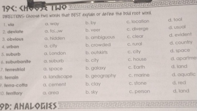 19 : < < ereferererererererererererererer er erererererer ererer er er er
DIRECTIONS: Choose two words that BEST explain or define the bold root word.
1. via  a. way b. by c. location d. tool
2. deviate a、 fol.ow b. veer c. diverge d. usual
3. obvious a. hidden b. ambiguous c. clear d. evident
4. urban a. city b. crowded c. rural d. country
5. suburb a. London b. outskirts c. city d. space
6. suburbanite a. suburb b. city c. house d. apartme
7. terrestrial a. space b. galaxy c. Earth d. land
8. terrain a. landscape b. geography c. marine d. aquatic
9. terra-cotta a. cement b. clay c. stone d. red
10. territory a, area b, sky c. person d. land
9D: ANALOGIES erererererärerererererererereererererererer erer er er eerere