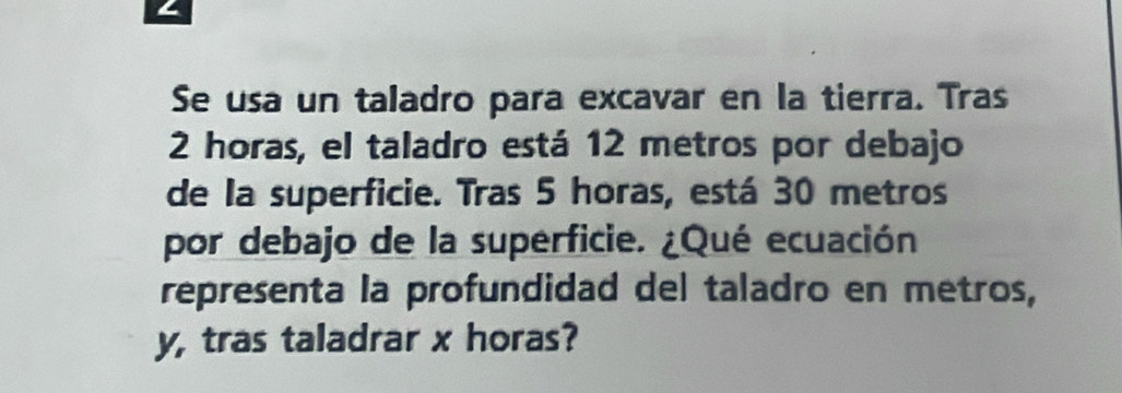 Se usa un taladro para excavar en la tierra. Tras
2 horas, el taladro está 12 metros por debajo 
de la superficie. Tras 5 horas, está 30 metros
por debajo de la superficie. ¿Qué ecuación 
representa la profundidad del taladro en metros,
y, tras taladrar x horas?