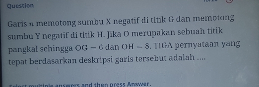 Question 
Garis n memotong sumbu X negatif di titik G dan memotong 
sumbu Y negatif di titik H. Jika O merupakan sebuah titik 
pangkal sehingga OG=6 dan OH=8. TIGA pernyataan yang 
tepat berdasarkan deskripsi garis tersebut adalah .... 
tinle answers and then press Answer.