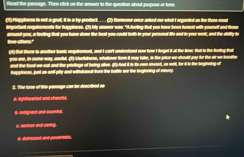 Read the passage. Then click on the answer to the question about purpose or tone.
(1) Hagginess is not a goat; it is a by-product. . . . (2) Someone once asked me what I regarded as the three most
important requirements for happiness. (3) My answer was: "A feeling that you have been honest with yourself and those
around you, a feeling that you have done the best you could both in your personal life and in your work; and the abiity to
love others."
(4)But there is another basic requirement, and I can't understand now how I forgot it at the time: that is the feeling that
you are, in some way, useful. (5) Usefulness, whatever form it may take, is the price we should pay for the air we breathe
and the food we eat and the privilege of being alive. (6) And it is its own reward, as well, for it is the beginning of
hagginess, just as self-pity and withdrawal from the battle are the beginning of misery.
2. The tone of this gassage can be described as
a. lighthearled and cheerful.
t indignant and scomful.
c. serious and caring.
d, distressed and pessimistic.