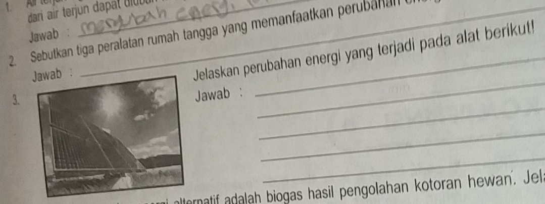 Air te1__ 
dari air terjun dapat diu ut 
2. Sebutkan tiga peralatan rumah tangga yang memanfaatkan perubanan 
Jawab : 
: 
Jelaskan perubahan energi yang terjadi pada alat berikut! 
_ 
_ 
3. 
Jawab : 
_ 
_ 
nlternatif adalah biogas hasil pengolahan kotoran hewan. Jel