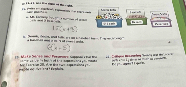 In 25-27, use the signs at the right. 
25. Write an algebraic expression that represen 
each purchase. 
a. Mr. Tonkery bought x number of soccer 
balls and 3 baseballs. 
b. Dennis, Eddie, and Felix are on a baseball team. They each bought 
a baseball and x pairs of sweat socks. 
26. Make Sense and Persevere Suppose x has the 27. Critique Reasoning Wendy says that socce 
same value in both of the expressions you wrote 
for Exercise 25. Are the two expressions you balls cost Do you agree? Explain. 2 1/2  times as much as baseballs. 
wrote equivalent? Explain.