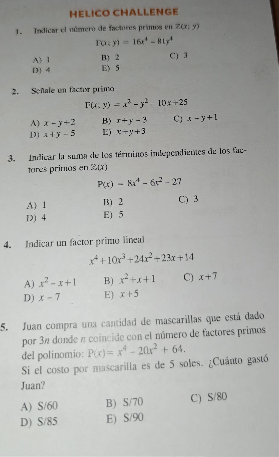 HELICO CHALLENGE
1. Indicar el número de factores primos en Z(x;y)
F(x;y)=16x^4-81y^4
A) 1 B) 2
C) 3
D) 4 E) 5
2. Señale un factor primo
F(x;y)=x^2-y^2-10x+25
A) x-y+2 B) x+y-3 C) x-y+1
D) x+y-5 E) x+y+3
3. Indicar la suma de los términos independientes de los fac-
tores primos en Z(x)
P(x)=8x^4-6x^2-27
A) 1 B) 2 C) 3
D) 4
E) 5
4. Indicar un factor primo lineal
x^4+10x^3+24x^2+23x+14
A) x^2-x+1 B) x^2+x+1 C) x+7
D) x-7 E) x+5
5. Juan compra una cantidad de mascarillas que está dado
por 3n donde n coincide con el número de factores primos
del polinomio: P(x)=x^4-20x^2+64. 
Si el costo por mascarilla es de 5 soles. ¿Cuánto gastó
Juan?
A) S/60 B) S/70 C) S/80
D) S/85 E) S/90