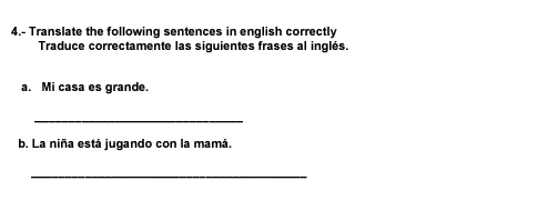 4.- Translate the following sentences in english correctly 
Traduce correctamente las siguientes frases al inglés. 
a. Mi casa es grande. 
_ 
b. La niña está jugando con la mamá. 
_