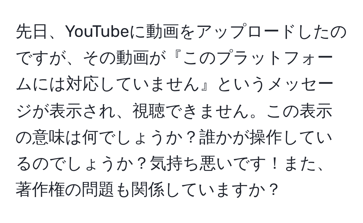 先日、YouTubeに動画をアップロードしたのですが、その動画が『このプラットフォームには対応していません』というメッセージが表示され、視聴できません。この表示の意味は何でしょうか？誰かが操作しているのでしょうか？気持ち悪いです！また、著作権の問題も関係していますか？