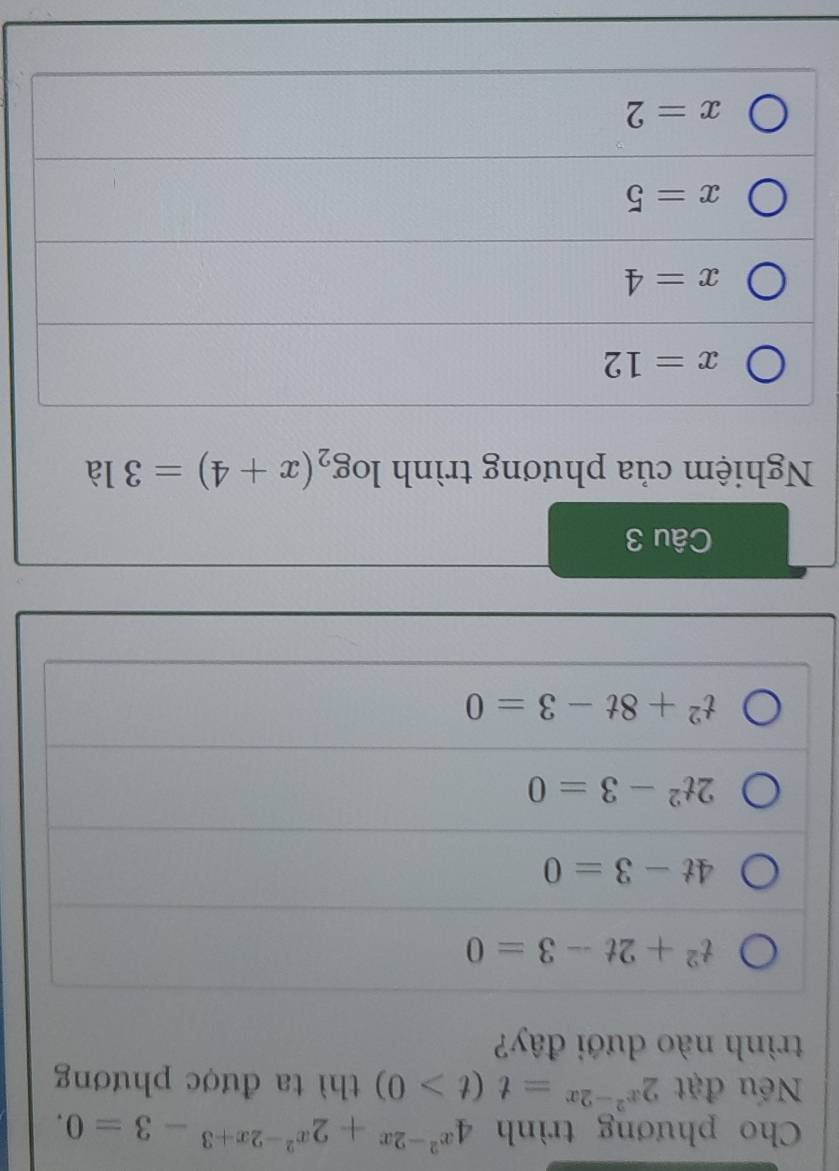 Cho phương trình 4^(x^2)-2x+2^(x^2)-2x+3-3=0. 
Nếu đặt 2^(x^2)-2x=t(t>0) thì ta được phương
trình nào dưới đây?
t^2+2t-3=0
4t-3=0
2t^2-3=0
t^2+8t-3=0
Câu 3
Nghiệm của phương trình log _2(x+4)=31partial
x=12
x=4
x=5
x=2