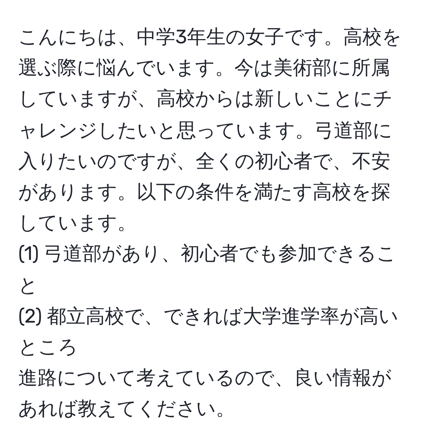 こんにちは、中学3年生の女子です。高校を選ぶ際に悩んでいます。今は美術部に所属していますが、高校からは新しいことにチャレンジしたいと思っています。弓道部に入りたいのですが、全くの初心者で、不安があります。以下の条件を満たす高校を探しています。
(1) 弓道部があり、初心者でも参加できること
(2) 都立高校で、できれば大学進学率が高いところ
進路について考えているので、良い情報があれば教えてください。