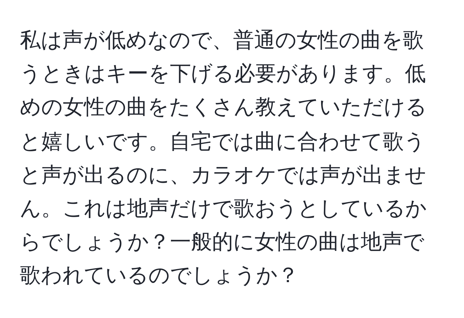 私は声が低めなので、普通の女性の曲を歌うときはキーを下げる必要があります。低めの女性の曲をたくさん教えていただけると嬉しいです。自宅では曲に合わせて歌うと声が出るのに、カラオケでは声が出ません。これは地声だけで歌おうとしているからでしょうか？一般的に女性の曲は地声で歌われているのでしょうか？