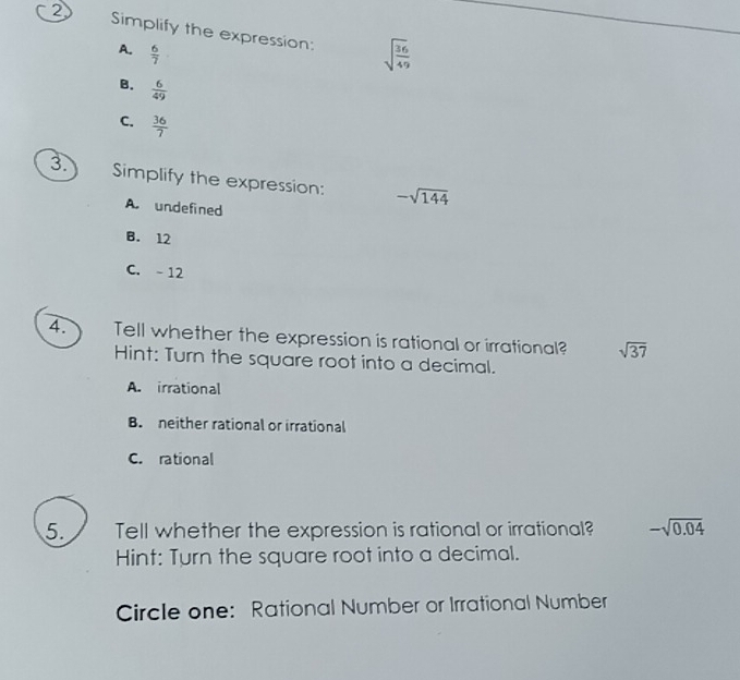 ② Simplify the expression: sqrt(frac 36)49
A.  6/7 
B.  6/49 
C.  36/7 
3. Simplify the expression: -sqrt(144)
A. undefined
B. 12
C. -12
4. Tell whether the expression is rational or irrational? sqrt(37)
Hint: Turn the square root into a decimal.
A. irrational
B. neither rational or irrational
C. rational
5. Tell whether the expression is rational or irrational? -sqrt(0.04)
Hint: Turn the square root into a decimal.
Circle one: Rational Number or Irrational Number