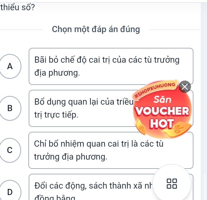 thiểu số?
Chọn một đáp án đúng
Bãi bỏ chế độ cai trị của các tù trưởng
A
địa phương.
#SHOPXUHUONG
Bổ dụng quan lại của triều Săn
B
trị trực tiếp. VOUCHER
HOT
Chỉ bổ nhiệm quan cai trị là các tù
C
trưởng địa phương.
Đổi các động, sách thành xã nh
D đồng bằng