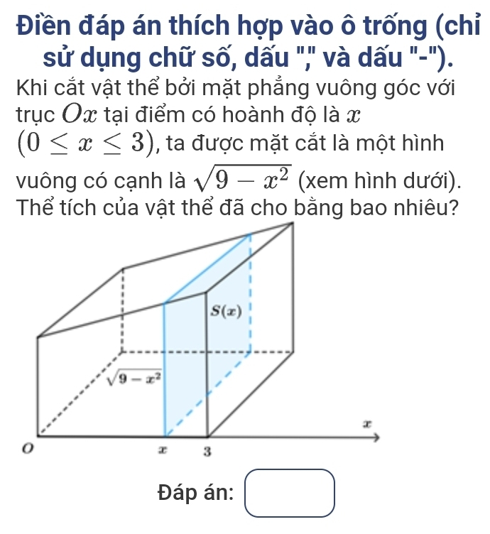 Điền đáp án thích hợp vào ô trống (chỉ
sử dụng chữ số, dấu "," và dấu "-").
Khi cắt vật thể bởi mặt phẳng vuông góc với
trục Ox tại điểm có hoành độ là x
(0≤ x≤ 3) , ta được mặt cắt là một hình
vuông có cạnh là sqrt(9-x^2) (xem hình dưới).
Thể tích của vật thể đã cho bằng bao nhiêu?
Đáp án: