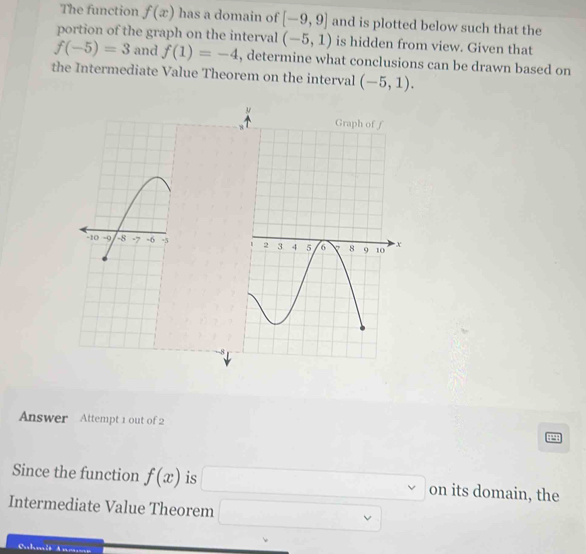 The function f(x) has a domain of [-9,9] and is plotted below such that the 
portion of the graph on the interval (-5,1) is hidden from view. Given that
f(-5)=3 and f(1)=-4 , determine what conclusions can be drawn based on 
the Intermediate Value Theorem on the interval (-5,1). 

-8 
Answer Attempt 1 out of 2 
Since the function f(x) is □ on its domain, the 
Intermediate Value Theorem □