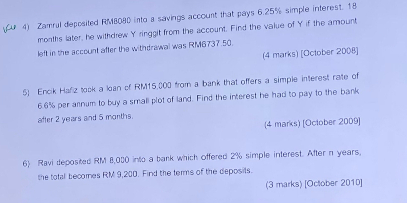 Zamrul deposited RM8080 into a savings account that pays 6.25% simple interest. 18
months later, he withdrew Y ringgit from the account. Find the value of Y if the amount 
left in the account after the withdrawal was RM6737.50. 
(4 marks) [October 2008] 
5) Encik Hafiz took a loan of RM15,000 from a bank that offers a simple interest rate of
6.6% per annum to buy a small plot of land. Find the interest he had to pay to the bank 
after 2 years and 5 months. 
(4 marks) [October 2009] 
6) Ravi deposited RM 8,000 into a bank which offered 2% simple interest. After n years, 
the total becomes RM 9,200. Find the terms of the deposits. 
(3 marks) [October 2010]