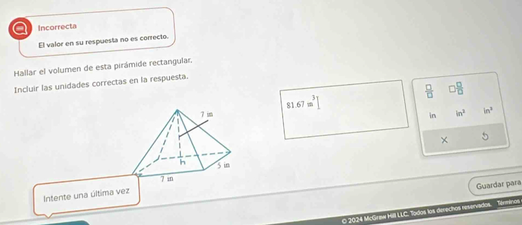 a Incorrecta
El valor en su respuesta no es correcto.
Hallar el volumen de esta pirámide rectangular.
Incluir las unidades correctas en la respuesta.
 □ /□   □  □ /□  
81.67in^3]
7 in in in^2 in^3
|
× 5
h 5 in
7 in
Guardar para
Intente una última vez
© 2024 McGraw Hill LLC. Todos los derechos reservados. Términos