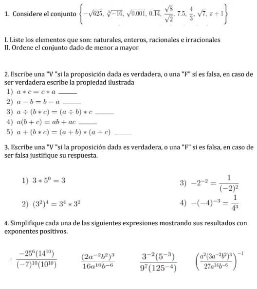 Considere el conjunto  -sqrt(625),sqrt[3](-16),sqrt(0.001),0.overline 14, sqrt(8)/sqrt(2) ,7.5, 4/3 ,sqrt(7),π +1
I. Liste los elementos que son: naturales, enteros, racionales e irracionales
II. Ordene el conjunto dado de menor a mayor
2. Escribe una "V "si la proposición dada es verdadera, o una "F" sí es falsa, en caso de
ser verdadera escribe la propiedad ilustrada
1) a*c=c*a _
2) a-b=b-a _
3) a/ (b*c)=(a/ b)*c _
4) a(b+c)=ab+ac _
5) a+(b*c)=(a+b)*(a+c) _
3. Escribe una "V "si la proposición dada es verdadera, o una "F" si es falsa, en caso de
ser falsa justifique su respuesta.
1) 3*5^0=3
3) -2^(-2)=frac 1(-2)^2
2) (3^2)^4=3^4*3^2 4) -(-4)^-3= 1/4^3 
4. Simplifique cada una de las siguientes expresiones mostrando sus resultados con
exponentes positivos.
frac -25^6(14^(10))(-7)^10(10^(10)) frac (2a^(-2)b^2)^316a^(10)b^(-6)  (3^(-2)(5^(-3)))/9^7(125^(-4))  (frac a^2(3a^(-2)b^2)^327a^(14)b^(-6))^-1