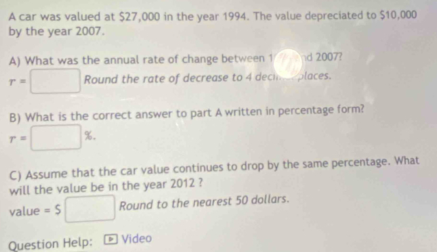 A car was valued at $27,000 in the year 1994. The value depreciated to $10,000
by the year 2007. 
A) What was the annual rate of change between 1 nd 2007?
r=□ Round the rate of decrease to 4 decin e places. 
B) What is the correct answer to part A written in percentage form?
r=□ %. 
C) Assume that the car value continues to drop by the same percentage. What 
will the value be in the year 2012 ? 
value =$□ Round to the nearest 50 dollars. 
Question Help: Video