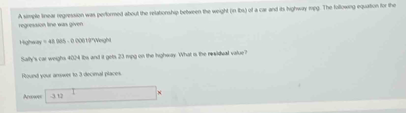 A simple linear regression was performed about the relationship between the weight (in Ibs) of a car and its highway mpg. The following equation for the 
regression line was given 
Highway =48985-000619° Weight 
Sally's car weighs 4024 lbs and it gets 23 mpg on the highway. What is the residual value? 
Round your answer to 3 decimal places. 
Answer -3.12 □ *