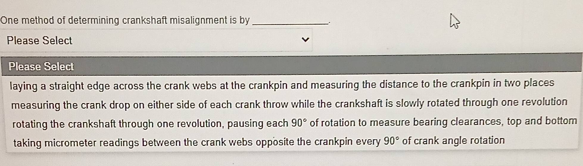 One method of determining crankshaft misalignment is by_
Please Select
Please Select
laying a straight edge across the crank webs at the crankpin and measuring the distance to the crankpin in two places
measuring the crank drop on either side of each crank throw while the crankshaft is slowly rotated through one revolution
rotating the crankshaft through one revolution, pausing each 90° of rotation to measure bearing clearances, top and bottom
taking micrometer readings between the crank webs opposite the crankpin every 90° of crank angle rotation