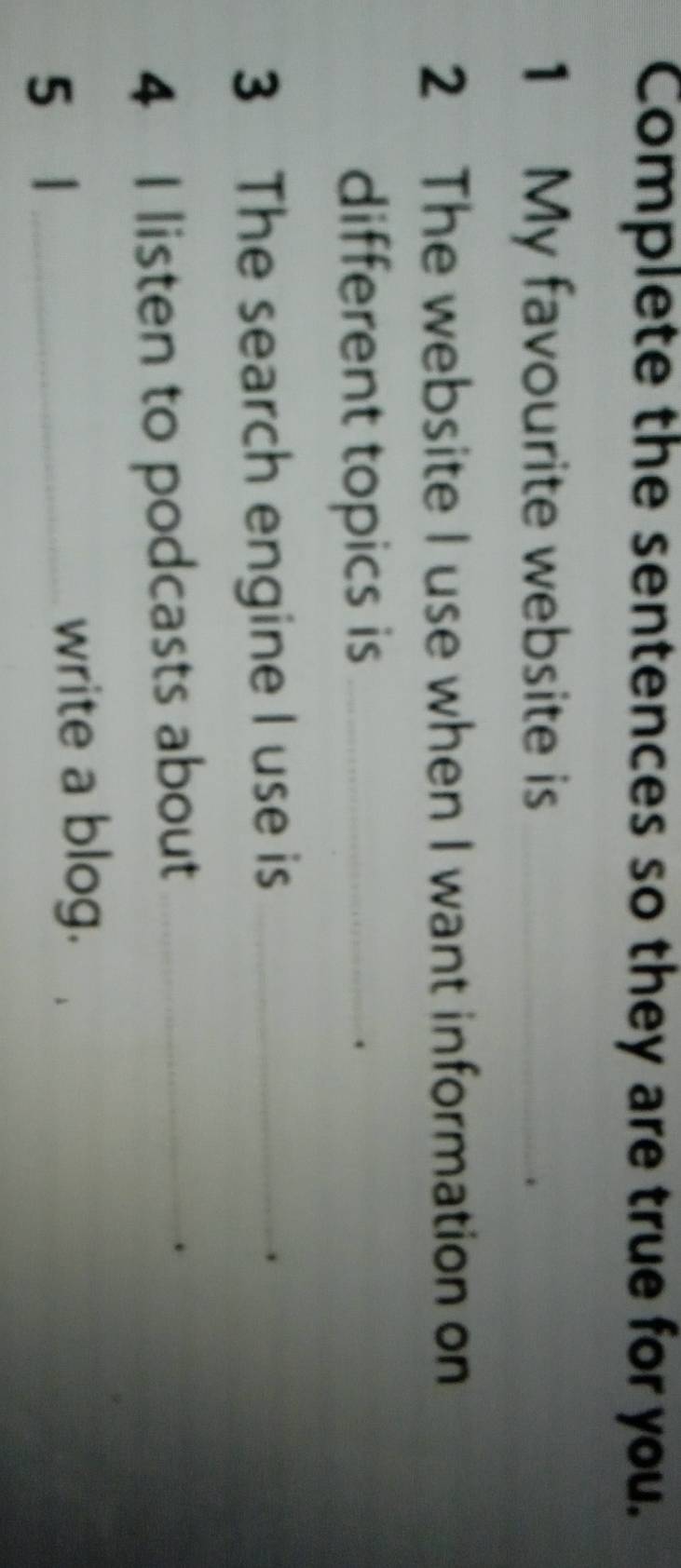 Complete the sentences so they are true for you. 
1 My favourite website is_ 
2 The website I use when I want information on 
different topics is_ 
3 The search engine I use is_ 
4 I listen to podcasts about_ 
5 1_ 
write a blog.