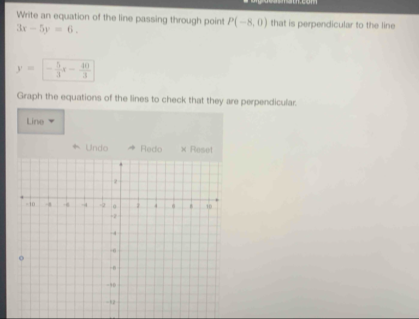 Write an equation of the line passing through point P(-8,0) that is perpendicular to the line
3x-5y=6.
y= - 5/3 x- 40/3 
Graph the equations of the lines to check that they are perpendicular. 
Line 
Undo Redo × Reset