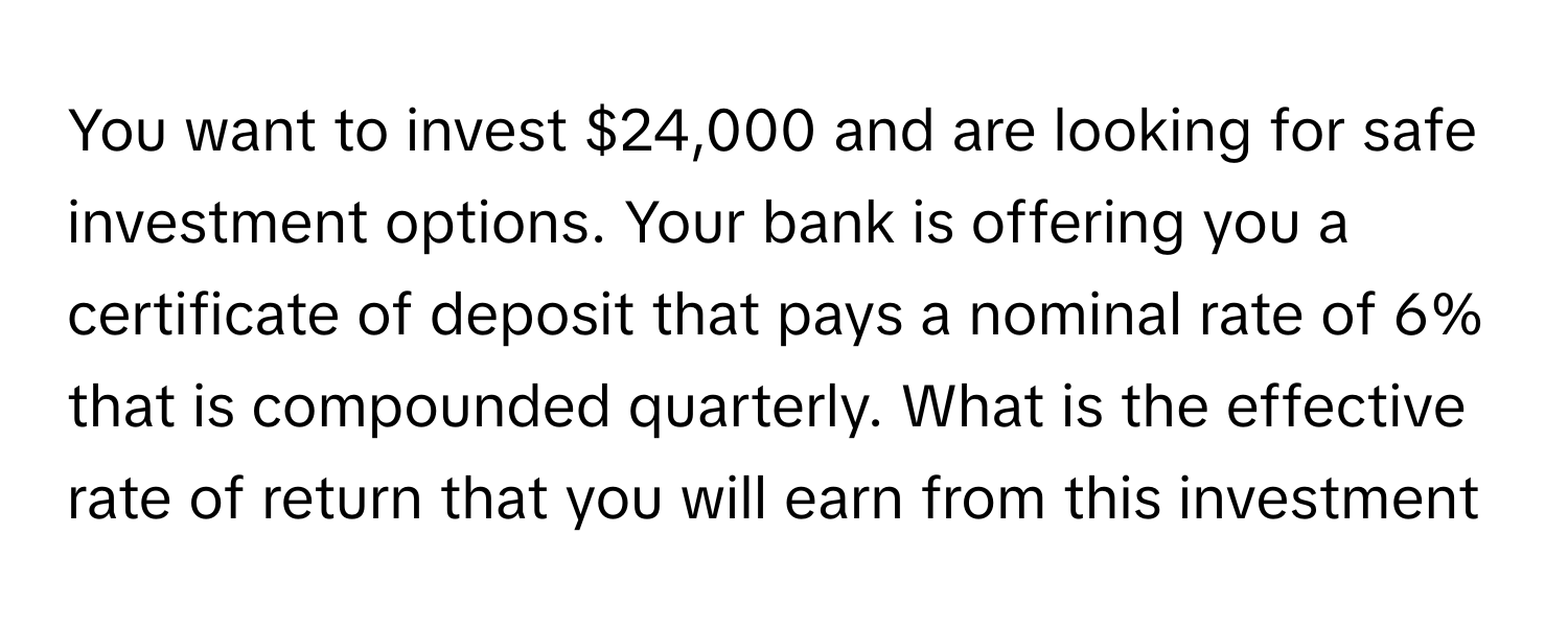 You want to invest $24,000 and are looking for safe investment options. Your bank is offering you a certificate of deposit that pays a nominal rate of 6% that is compounded quarterly. What is the effective rate of return that you will earn from this investment