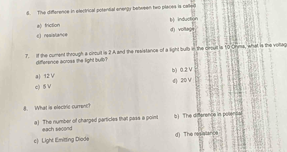 The difference in electrical potential energy between two places is called
a) friction b) induction
c) resistance d) voltage
7. If the current through a circuit is 2 A and the resistance of a light bulb in the circuit is 10 Ohms, what is the voltag
difference across the light bulb?
a) 12 V b) 0.2 V
c) 5 V d) 20 V
8. What is electric current?
a) The number of charged particles that pass a point b) The difference in potential
each second
c) Light Emitting Diode d) The resistance