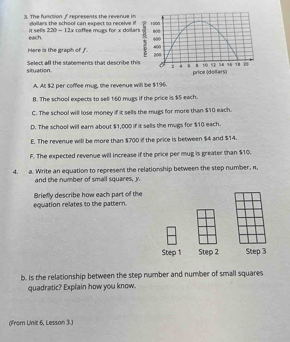 The function ∫ represents the revenue in
dollars the school can expect to receive if 
it sells 220-12x coffee mugs for x dollars
each. 
Here is the graph of ƒ.
Select all the statements that describe this 
situation.
price (dollars)
A. At $2 per coffee mug, the revenue will be $196.
B. The school expects to sell 160 mugs if the price is $5 each.
C. The school will lose money if it sells the mugs for more than $10 each.
D. The school will earn about $1,000 if it sells the mugs for $10 each.
E. The revenue will be more than $700 if the price is between $4 and $14.
F. The expected revenue will increase if the price per mug is greater than $10.
4. a. Write an equation to represent the relationship between the step number, n,
and the number of small squares, y.
Briefly describe how each part of the
equation relates to the pattern.
Step 1 Step 2 Step 3
b. Is the relationship between the step number and number of small squares
quadratic? Explain how you know.
(From Unit 6, Lesson 3.)