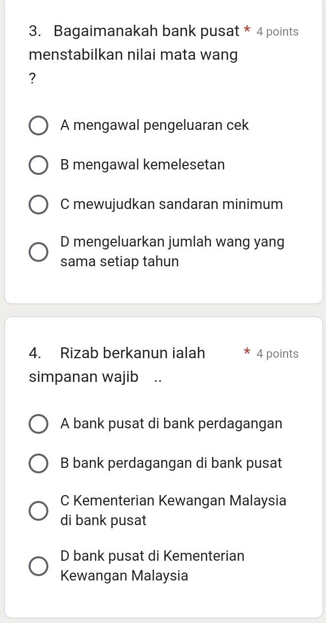 Bagaimanakah bank pusat * 4 points
menstabilkan nilai mata wang
?
A mengawal pengeluaran cek
B mengawal kemelesetan
C mewujudkan sandaran minimum
D mengeluarkan jumlah wang yang
sama setiap tahun
4. Rizab berkanun ialah 4 points
simpanan wajib ..
A bank pusat di bank perdagangan
B bank perdagangan di bank pusat
C Kementerian Kewangan Malaysia
di bank pusat
D bank pusat di Kementerian
Kewangan Malaysia