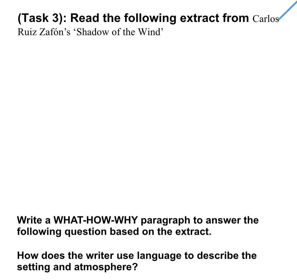 (Task 3): Read the following extract from Carlos 
Ruiz Zafón’s ‘Shadow of the Wind’ 
Write a WHAT-HOW-WHY paragraph to answer the 
following question based on the extract. 
How does the writer use language to describe the 
setting and atmosphere?