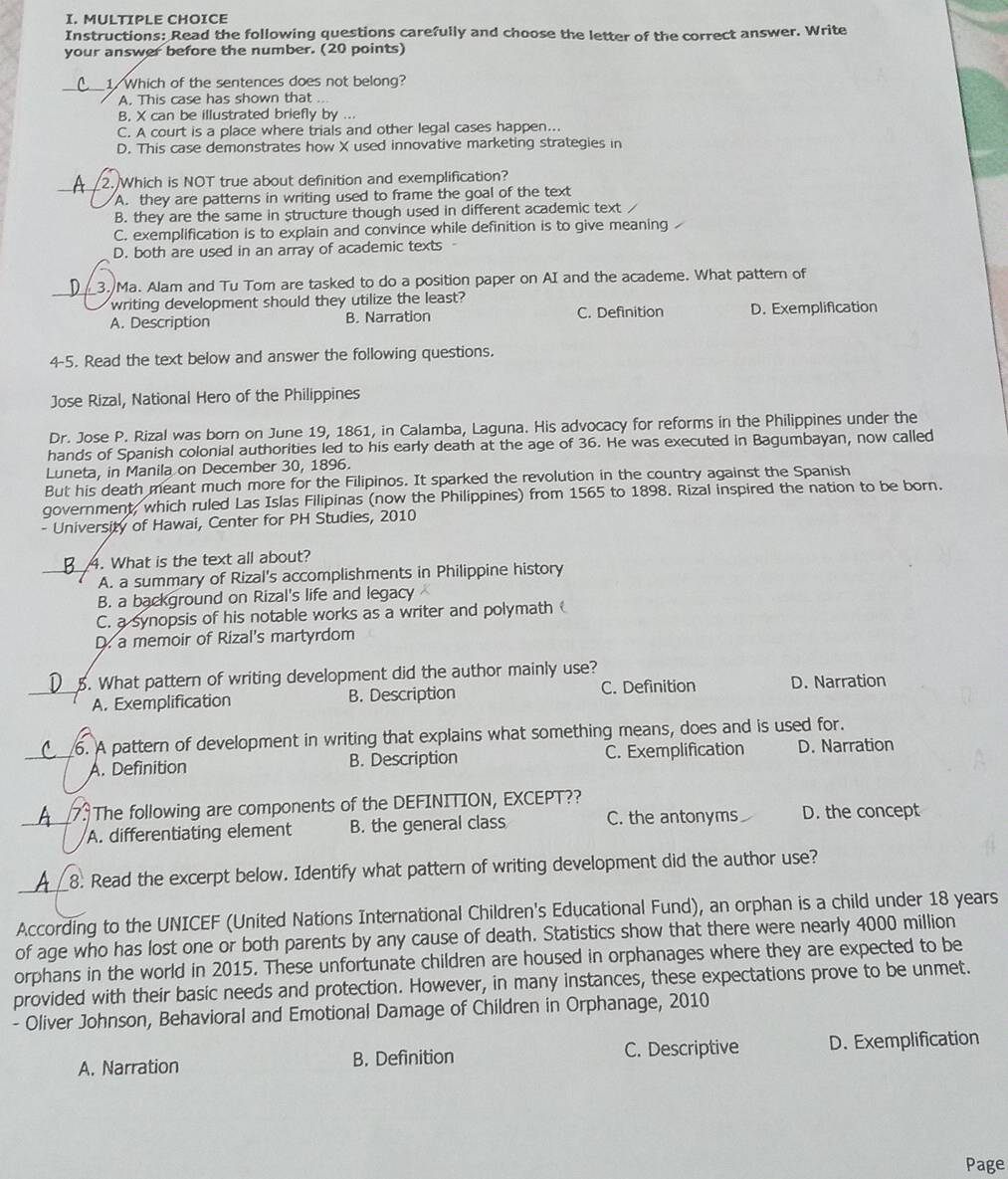 Instructions: Read the following questions carefully and choose the letter of the correct answer. Write
your answer before the number. (20 points)
___1 Which of the sentences does not belong?
A. This case has shown that ..
B. X can be illustrated briefly by ..
C. A court is a place where trials and other legal cases happen...
D. This case demonstrates how X used innovative marketing strategies in
_2. Which is NOT true about definition and exemplification?
A. they are patterns in writing used to frame the goal of the text
B. they are the same in structure though used in different academic text /
C. exemplification is to explain and convince while definition is to give meaning
D. both are used in an array of academic texts
_
3. Ma. Alam and Tu Tom are tasked to do a position paper on AI and the academe. What pattern of
writing development should they utilize the least?
A. Description B. Narration C. Definition D. Exemplification
4-5. Read the text below and answer the following questions.
Jose Rizal, National Hero of the Philippines
Dr. Jose P. Rizal was born on June 19, 1861, in Calamba, Laguna. His advocacy for reforms in the Philippines under the
hands of Spanish colonial authorities led to his early death at the age of 36. He was executed in Bagumbayan, now called
Luneta, in Manila on December 30, 1896.
But his death meant much more for the Filipinos. It sparked the revolution in the country against the Spanish
government, which ruled Las Islas Filipinas (now the Philippines) from 1565 to 1898. Rizal inspired the nation to be born.
- University of Hawai, Center for PH Studies, 2010
4. What is the text all about?
A. a summary of Rizal's accomplishments in Philippine history
B. a background on Rizal's life and legacy
C. a synopsis of his notable works as a writer and polymath 
D. a memoir of Rizal's martyrdom
_5. What pattern of writing development did the author mainly use? D. Narration
A. Exemplification B. Description C. Definition
(__6. A pattern of development in writing that explains what something means, does and is used for.
A. Definition B. Description C. Exemplification D. Narration
A7 The following are components of the DEFINITION, EXCEPT??
A. differentiating element B. the general class C. the antonyms D. the concept
A 8. Read the excerpt below. Identify what pattern of writing development did the author use?
According to the UNICEF (United Nations International Children's Educational Fund), an orphan is a child under 18 years
of age who has lost one or both parents by any cause of death. Statistics show that there were nearly 4000 million
orphans in the world in 2015. These unfortunate children are housed in orphanages where they are expected to be
provided with their basic needs and protection. However, in many instances, these expectations prove to be unmet.
- Oliver Johnson, Behavioral and Emotional Damage of Children in Orphanage, 2010
A. Narration B. Definition C. Descriptive D. Exemplification
Page