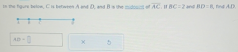 In the figure below, C is between A and D, and B is the midpoint of overline AC. If BC=2 and BD=8 , find AD.
AD=□ × 5