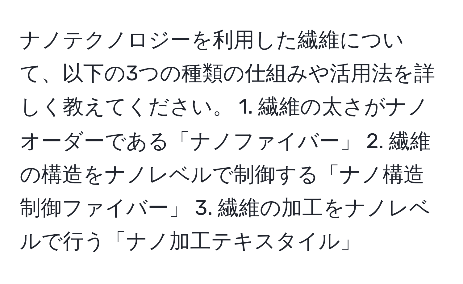 ナノテクノロジーを利用した繊維について、以下の3つの種類の仕組みや活用法を詳しく教えてください。 1. 繊維の太さがナノオーダーである「ナノファイバー」 2. 繊維の構造をナノレベルで制御する「ナノ構造制御ファイバー」 3. 繊維の加工をナノレベルで行う「ナノ加工テキスタイル」