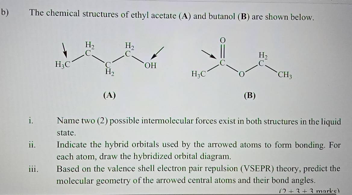 The chemical structures of ethyl acetate (A) and butanol (B) are shown below.
(A) (B)
i. a Name two (2) possible intermolecular forces exist in both structures in the liquid
state.
ii. Indicate the hybrid orbitals used by the arrowed atoms to form bonding. For
each atom, draw the hybridized orbital diagram.
iii. Based on the valence shell electron pair repulsion (VSEPR) theory, predict the
molecular geometry of the arrowed central atoms and their bond angles.
_ ()+3+3 marks)