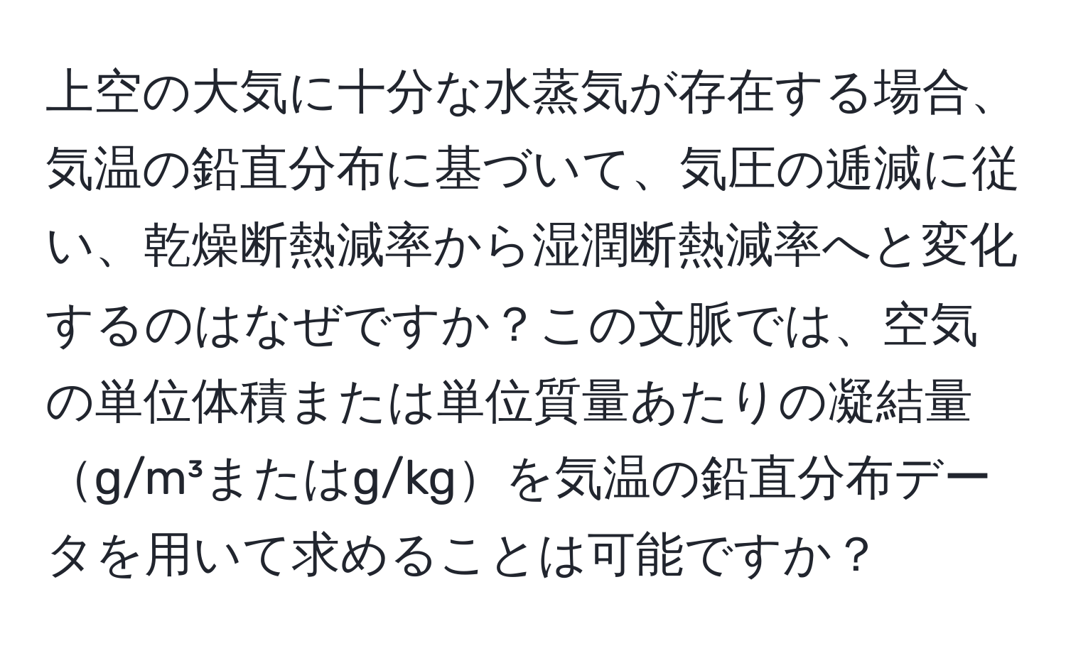 上空の大気に十分な水蒸気が存在する場合、気温の鉛直分布に基づいて、気圧の逓減に従い、乾燥断熱減率から湿潤断熱減率へと変化するのはなぜですか？この文脈では、空気の単位体積または単位質量あたりの凝結量g/m³またはg/kgを気温の鉛直分布データを用いて求めることは可能ですか？