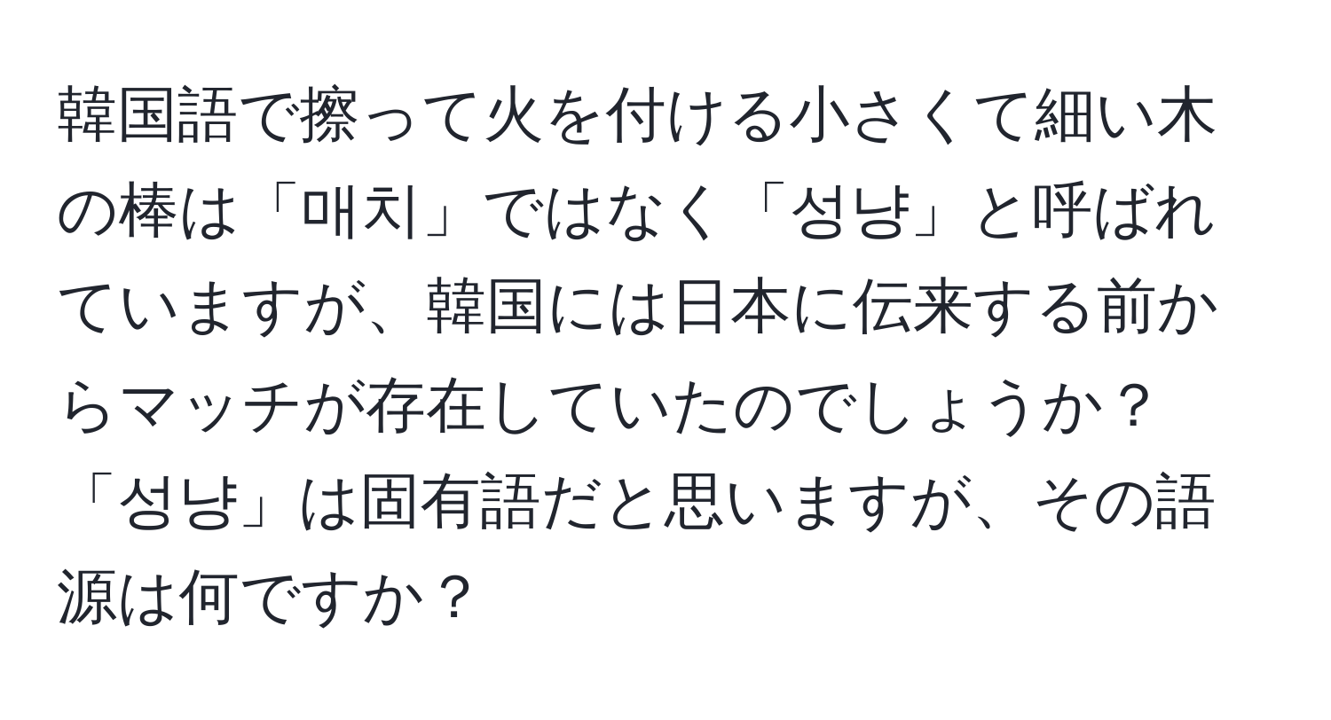 韓国語で擦って火を付ける小さくて細い木の棒は「매치」ではなく「성냥」と呼ばれていますが、韓国には日本に伝来する前からマッチが存在していたのでしょうか？「성냥」は固有語だと思いますが、その語源は何ですか？