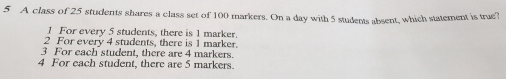 A class of 25 students shares a class set of 100 markers. On a day with 5 students absent, which statement is true?
1 For every 5 students, there is 1 marker.
2 For every 4 students, there is 1 marker.
3 For each student, there are 4 markers.
4 For each student, there are 5 markers.