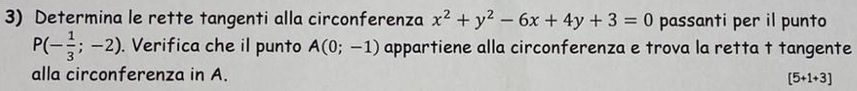 Determina le rette tangenti alla circonferenza x^2+y^2-6x+4y+3=0 passanti per il punto
P(- 1/3 ;-2). Verifica che il punto A(0;-1) appartiene alla circonferenza e trova la retta t tangente 
alla circonferenza in A. [5+1+3]