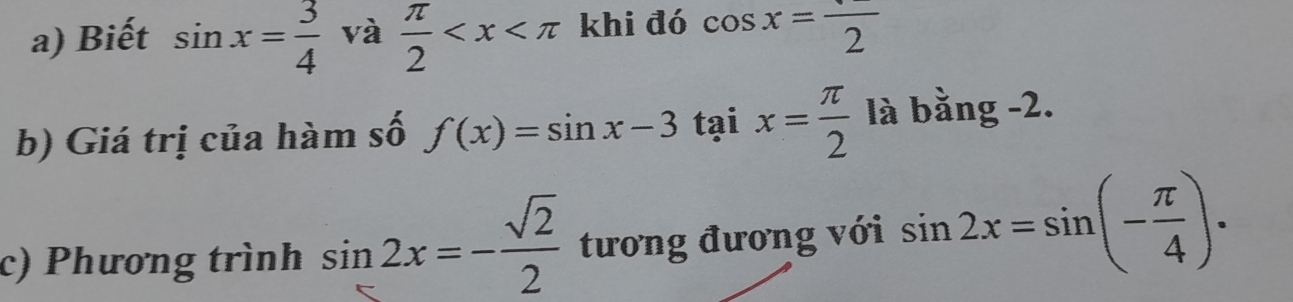 Biết sin x= 3/4  và  π /2  khi đó cos x=frac 2
b) Giá trị của hàm số f(x)=sin x-3taix= π /2  là bằng -2. 
c) Phương trình sin 2x=- sqrt(2)/2  tương đương với sin 2x=sin (- π /4 ).