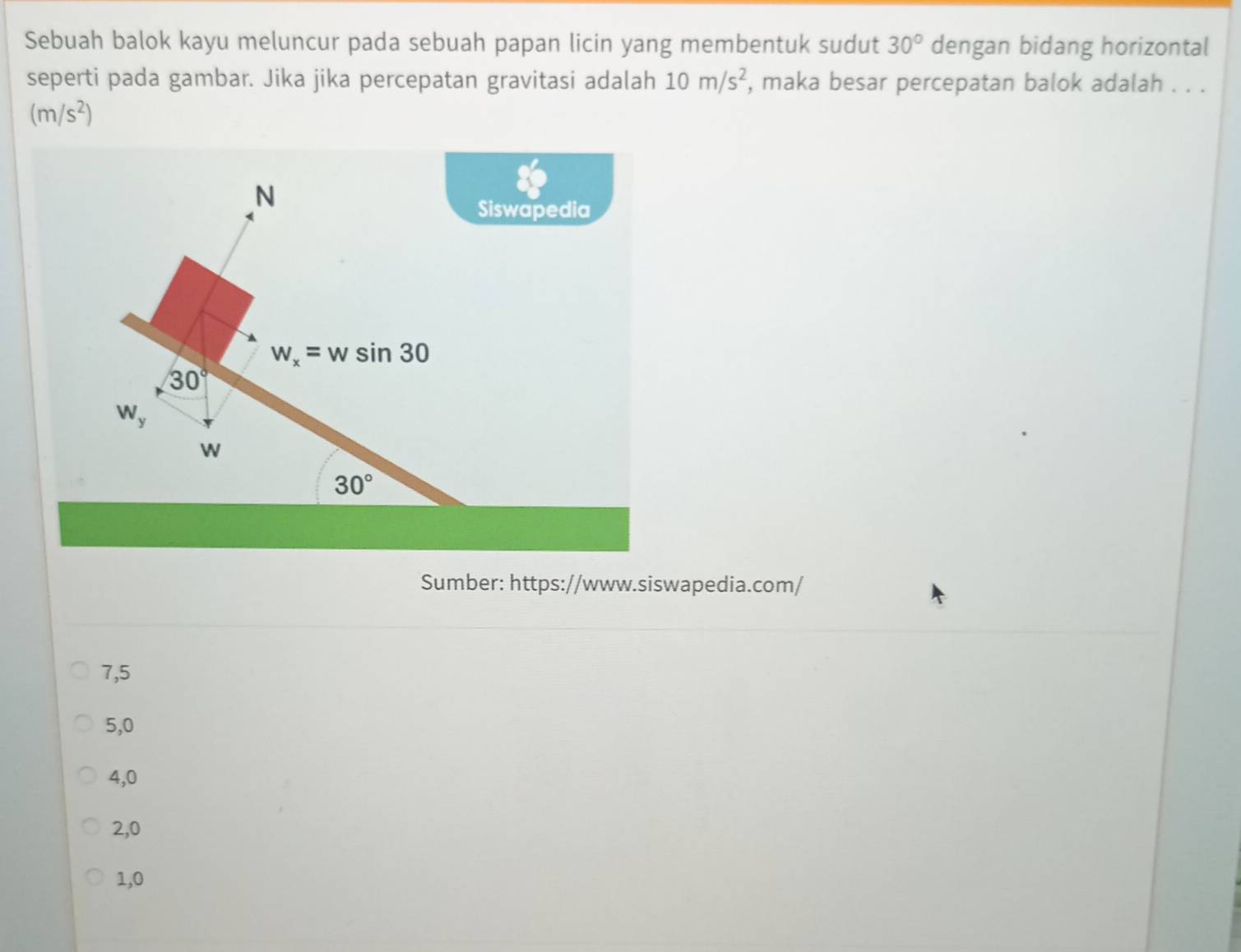 Sebuah balok kayu meluncur pada sebuah papan licin yang membentuk sudut 30° dengan bidang horizontal
seperti pada gambar. Jika jika percepatan gravitasi adalah 10m/s^2 , maka besar percepatan balok adalah . . .
(m/s^2)
N
Siswapedia
w_x=wsin 30
30°
W_y
w
30°
Sumber: https://www.siswapedia.com/
7,5
5, 0
4, 0
2, 0
1, 0