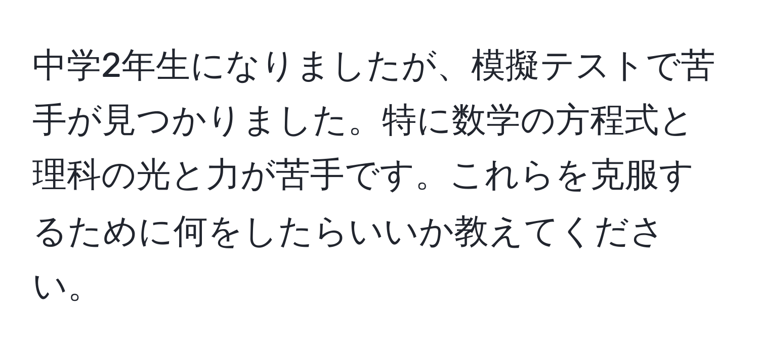 中学2年生になりましたが、模擬テストで苦手が見つかりました。特に数学の方程式と理科の光と力が苦手です。これらを克服するために何をしたらいいか教えてください。