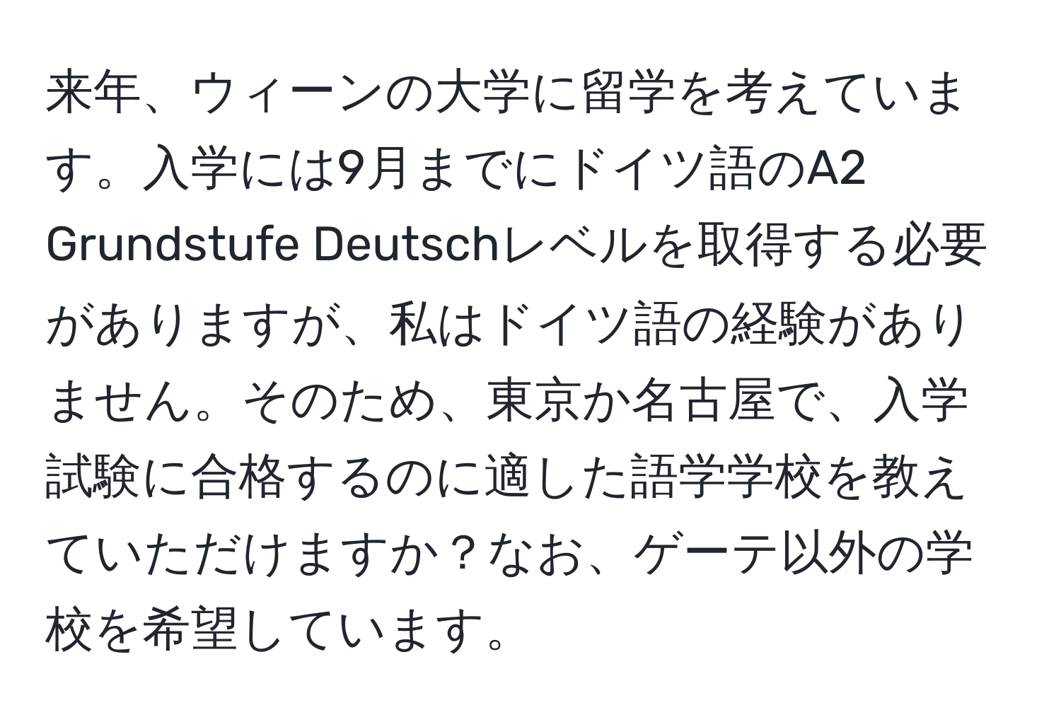 来年、ウィーンの大学に留学を考えています。入学には9月までにドイツ語のA2 Grundstufe Deutschレベルを取得する必要がありますが、私はドイツ語の経験がありません。そのため、東京か名古屋で、入学試験に合格するのに適した語学学校を教えていただけますか？なお、ゲーテ以外の学校を希望しています。